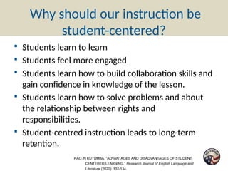 Why should our instruction be
student-centered?
▪ Students learn to learn
▪ Students feel more engaged
▪ Students learn how to build collaboration skills and
gain confidence in knowledge of the lesson.
▪ Students learn how to solve problems and about
the relationship between rights and
responsibilities.
▪ Student-centred instruction leads to long-term
retention.
RAO, N KUTUMBA. “ADVANTAGES AND DISADVANTAGES OF STUDENT
CENTERED LEARNING.” Research Journal of English Language and
Literature (2020): 132-134.
 