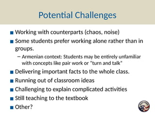 Potential Challenges
▪ Working with counterparts (chaos, noise)
▪ Some students prefer working alone rather than in
groups.
– Armenian context: Students may be entirely unfamiliar
with concepts like pair work or “turn and talk”
▪ Delivering important facts to the whole class.
▪ Running out of classroom ideas
▪ Challenging to explain complicated activities
▪ Still teaching to the textbook
▪ Other?
 