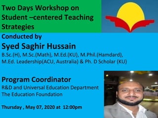 Two Days Workshop on
Student –centered Teaching
Strategies
Conducted by
Syed Saghir Hussain
B.Sc.(H), M.Sc.(Math), M.Ed.(KU), M.Phil.(Hamdard),
M.Ed. Leadership(ACU, Australia) & Ph. D Scholar (KU)
Program Coordinator
R&D and Universal Education Department
The Education Foundation
Thursday , May 07, 2020 at 12:00pm 4
 