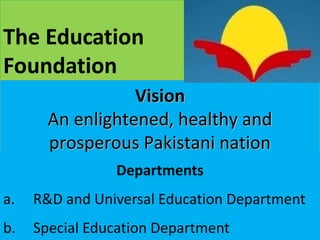 6
The Education
Foundation
Vision
An enlightened, healthy and
prosperous Pakistani nation
Departments
a. R&D and Universal Education Department
b. Special Education Department
 