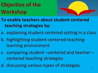 Objective of the
Workshop
To enable teachers about student-centered
teaching strategies by:
a. explaining student-centered setting in a class
b. highlighting student-centered-teaching-
learning environment
c. comparing student –centered and teacher –
centered teaching strategies
d. discussing various types of strategies 7
 