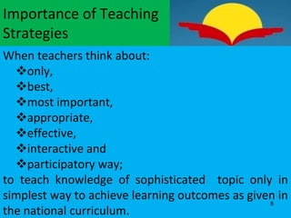 Importance of Teaching
Strategies
When teachers think about:
only,
best,
most important,
appropriate,
effective,
interactive and
participatory way;
to teach knowledge of sophisticated topic only in
simplest way to achieve learning outcomes as given in
the national curriculum.
8
 