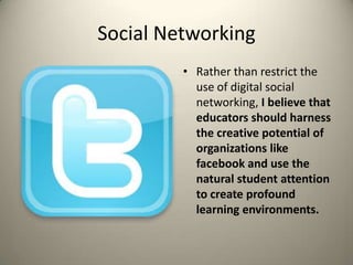 Social NetworkingRather than restrict the use of digital social networking, I believe that educators should harness the creative potential of organizations like facebook and use the natural student attention to create profound learning environments.