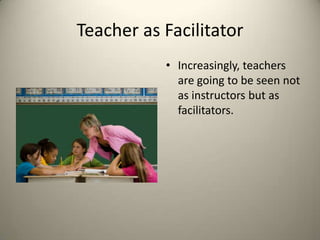 Teacher as FacilitatorIncreasingly, teachers are going to be seen not as instructors but as facilitators. 