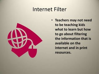 Internet FilterTeachers may not need to be teaching kids what to learn but how to go about filtering the information that is available on the internet and in print resources.