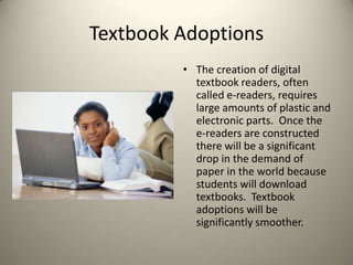 Textbook AdoptionsThe creation of digital textbook readers, often called e-readers, requires large amounts of plastic and electronic parts.  Once the e-readers are constructed there will be a significant drop in the demand of paper in the world because students will download textbooks.  Textbook adoptions will be significantly smoother. 