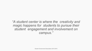 “A student center is where the creativity and
magic happens for students to pursue their
student engagement and involvement on
campus.”
Student Government Association 2015-2016
 