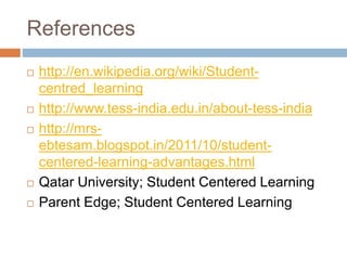 References 
 http://en.wikipedia.org/wiki/Student-centred_ 
learning 
 http://www.tess-india.edu.in/about-tess-india 
 http://mrs-ebtesam. 
blogspot.in/2011/10/student-centered- 
learning-advantages.html 
 Qatar University; Student Centered Learning 
 Parent Edge; Student Centered Learning 
 