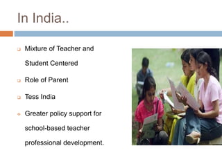 In India.. 
 Mixture of Teacher and 
Student Centered 
 Role of Parent 
 Tess India 
 Greater policy support for 
school-based teacher 
professional development. 
 
