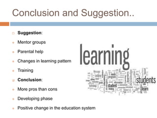 Conclusion and Suggestion.. 
 Suggestion: 
 Mentor groups 
 Parental help 
 Changes in learning pattern 
 Training 
 Conclusion: 
 More pros than cons 
 Developing phase 
 Positive change in the education system 
 