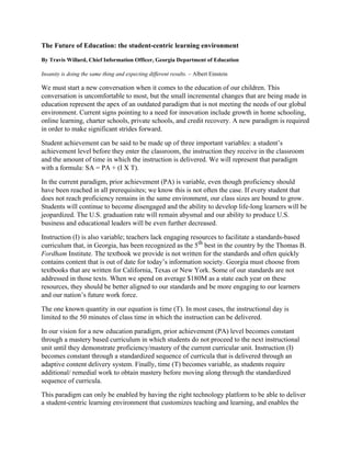 The Future of Education: the student-centric learning environment

By Travis Willard, Chief Information Officer, Georgia Department of Education

Insanity is doing the same thing and expecting different results. – Albert Einstein

We must start a new conversation when it comes to the education of our children. This
conversation is uncomfortable to most, but the small incremental changes that are being made in
education represent the apex of an outdated paradigm that is not meeting the needs of our global
environment. Current signs pointing to a need for innovation include growth in home schooling,
online learning, charter schools, private schools, and credit recovery. A new paradigm is required
in order to make significant strides forward.

Student achievement can be said to be made up of three important variables: a student’s
achievement level before they enter the classroom, the instruction they receive in the classroom
and the amount of time in which the instruction is delivered. We will represent that paradigm
with a formula: SA = PA + (I X T).

In the current paradigm, prior achievement (PA) is variable, even though proficiency should
have been reached in all prerequisites; we know this is not often the case. If every student that
does not reach proficiency remains in the same environment, our class sizes are bound to grow.
Students will continue to become disengaged and the ability to develop life-long learners will be
jeopardized. The U.S. graduation rate will remain abysmal and our ability to produce U.S.
business and educational leaders will be even further decreased.

Instruction (I) is also variable; teachers lack engaging resources to facilitate a standards-based
curriculum that, in Georgia, has been recognized as the 5th best in the country by the Thomas B.
Fordham Institute. The textbook we provide is not written for the standards and often quickly
contains content that is out of date for today’s information society. Georgia must choose from
textbooks that are written for California, Texas or New York. Some of our standards are not
addressed in those texts. When we spend on average $180M as a state each year on these
resources, they should be better aligned to our standards and be more engaging to our learners
and our nation’s future work force.

The one known quantity in our equation is time (T). In most cases, the instructional day is
limited to the 50 minutes of class time in which the instruction can be delivered.

In our vision for a new education paradigm, prior achievement (PA) level becomes constant
through a mastery based curriculum in which students do not proceed to the next instructional
unit until they demonstrate proficiency/mastery of the current curricular unit. Instruction (I)
becomes constant through a standardized sequence of curricula that is delivered through an
adaptive content delivery system. Finally, time (T) becomes variable, as students require
additional/ remedial work to obtain mastery before moving along through the standardized
sequence of curricula.

This paradigm can only be enabled by having the right technology platform to be able to deliver
a student-centric learning environment that customizes teaching and learning, and enables the
 