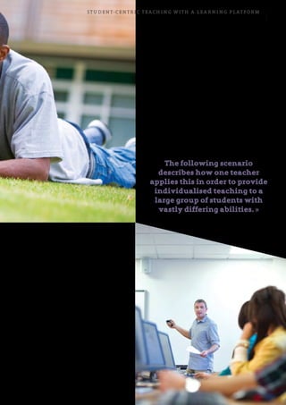 Student-centric teaching with a learning platform 13
In other words, there is much more to flipped
learning than simply posting learning materials
on the internet.
The teacher’s role in flipped
learning
The principal intention of flipped learning is to
make better use of classroom time by moving
parts of the instruction out of the classroom.
The teacher’s task, therefore, is to utilise the
opportunities and properties inherent in the
combination of the physical and online learning
arenas. You must carefully plan what students are
to do at home, and take into account how much
time students are to spend on their homework.
You must also assess the scope and difficulty of the
homework, and define ways to help students if they
reach an impasse.
How students control their own learning
Flipped learning enables students to review the teaching
material several times in order to fully understand the
concept. This enables them to learn at their own pace,
helping them become more self-regulated, which gives
them the time they need to find their own solutions
when they encounter difficulties in an assignment and
improves motivation.
The following scenario
describes how one teacher
applies this in order to provide
individualised teaching to a
large group of students with
vastly differing abilities. »
 