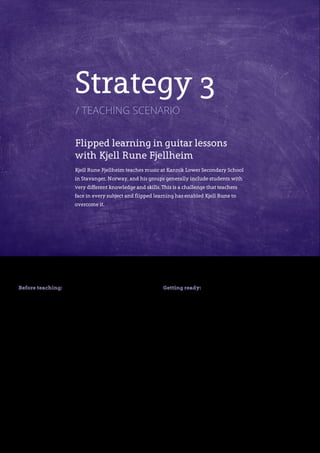 14
Before teaching:
Establishing the learning
objectives
The music syllabus for students aged 12 and 13 in
Norway includes guitar lessons. At the beginning of
each unit, Kjell Rune clarifies the goals for his students
and gives them clear criteria for how to attain them.
This is done by creating an assessment rubric in
itslearning, the school’s online learning platform, that
contains the goals for the unit and assessment criteria.
The rubric clearly shows the students the learning
objectives, as well as brief descriptions of four
attainment levels: novice, beginner, expert and
advanced. All students work with the same goals and
apply the same assessment criteria.
Getting ready:
Preparing materials for use in
and outside of the classroom
Kjell Rune’s students have access to a wealth of
different assignments and teaching aids, including
video clips of Kjell Rune demonstrating specific
techniques, in a resource bank set up in itslearning.
There are many songs for the students to work with
in itslearning. Alongside each song title is a list of the
chords required, so that students can immediately see
which song they may be able to play. They can also
use iPads to access an app that displays guitar chords
and gives automatic feedback on how they are playing
them. The students can use these materials whenever
they wish. This enables them to work at their own pace
and focus on the details they need to practice.
Strategy 3
/ teaching scenario
Flipped learning in guitar lessons
with Kjell Rune Fjellheim
Kjell Rune Fjellheim teaches music at Kannik Lower Secondary School
in Stavanger, Norway, and his groups generally include students with
very different knowledge and skills. This is a challenge that teachers
face in every subject and flipped learning has enabled Kjell Rune to
overcome it.
 