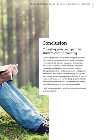 Student-centric teaching with a learning platform 17
Conclusion
Choosing your own path to
student-centric teaching
This whitepaper highlights three teaching strategies that
you can use to increase the level of student-centricity in
your teaching. But there are many more strategies that
you can use – including Growth Mindset, Gamification,
Concept-Oriented Reading Instruction and Learning
through Collaboration – and there are many paths you can
take towards more student-centric teaching. The key is to
have a broad range of strategies at your disposal, so you can
continuously assess your own teaching, check whether the
strategies you have chosen are having the desired impact,
and make adjustments to your teaching as needed.
I wish you great success in involving your students in your
teaching practice!
 