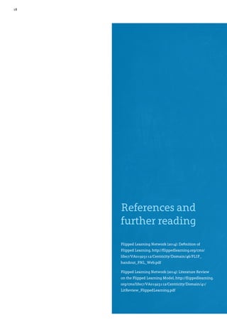 18
References and
further reading
Flipped Learning Network (2014): Definition of
Flipped Learning, http://flippedlearning.org/cms/
lib07/VA01923112/Centricity/Domain/46/FLIP_
handout_FNL_Web.pdf
Flipped Learning Network (2014): Literature Review
on the Flipped Learning Model, http://flippedlearning.
org/cms/lib07/VA01923112/Centricity/Domain/41/
LitReview_FlippedLearning.pdf	
 