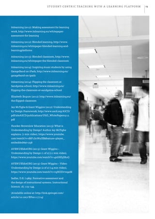 Student-centric teaching with a learning platform 19
itslearning (2012): Making assessment for learning
work, http://www.itslearning.eu/whitepaper-
assessment-for-learning
itslearning (2012): Blended learning, http://www.
itslearning.eu/whitepaper-blended-learning-and-
learningplatforms
itslearning (2013): Blended classroom, http://www.
itslearning.eu/whitepaper-the-blended-classroom
itslearning (2014): Inspiring music students by using
GarageBand on iPads, http://www.itslearning.eu/
garageband-on-ipads
itslearning (2014): Flipping the classroom at
Sandgotna school, http://www.itslearning.eu/
flipping-the-classroom-at-sandgotna-school
Elisabeth Engum (2012): http://www.itslearning.eu/
the-flipped-classroom
Jay McTighe & Grant Wiggins (2012): Understanding
by Design Framework, http://www.ascd.org/ASCD/
pdf/siteASCD/publications/UbD_WhitePaper0312.
pdf
Hawker Brownlow Education (2013): What is
Understanding by Design? Author Jay McTighe
explains. (7 min video), https://www.youtube.
com/watch?v=d8F1SnWaIfE&feature=player_
embedded#at=258
AVENUESdotORG (2013): Grant Wiggins –
Understanding by Design (1 of 2) (11 min video),
https://www.youtube.com/watch?v=4isSHf3SBuQ
AVENUESdotORG (2013): Grant Wiggins – Video:
Understanding by Design (2 of 2) (14 min video),
https://www.youtube.com/watch?v=vgNODvvsgxM
Sadler, D.R. (1989). Formative assessment and
the design of instructional systems. Instructional
Science, 18, 119–144.
(Available online at: http://link.springer.com/
article/10.1007/BF00117714)
 