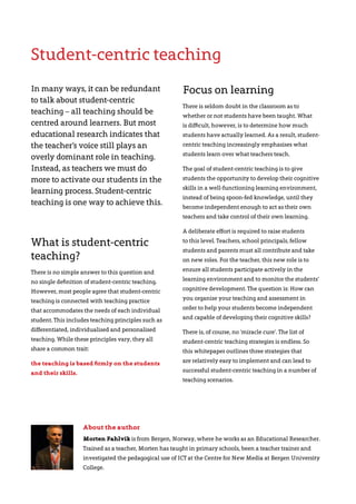 About the author
Morten Fahlvik is from Bergen, Norway, where he works as an Educational Researcher.
Trained as a teacher, Morten has taught in primary schools, been a teacher trainer and
investigated the pedagogical use of ICT at the Centre for New Media at Bergen University
College.
In many ways, it can be redundant
to talk about student-centric
teaching – all teaching should be
centred around learners. But most
educational research indicates that
the teacher’s voice still plays an
overly dominant role in teaching.
Instead, as teachers we must do
more to activate our students in the
learning process. Student-centric
teaching is one way to achieve this.
What is student-centric
teaching?
There is no simple answer to this question and
no single definition of student-centric teaching.
However, most people agree that student-centric
teaching is connected with teaching practice
that accommodates the needs of each individual
student. This includes teaching principles such as
differentiated, individualised and personalised
teaching. While these principles vary, they all
share a common trait:
the teaching is based firmly on the students
and their skills.
Focus on learning
There is seldom doubt in the classroom as to
whether or not students have been taught. What
is difficult, however, is to determine how much
students have actually learned. As a result, student-
centric teaching increasingly emphasises what
students learn over what teachers teach.
The goal of student-centric teaching is to give
students the opportunity to develop their cognitive
skills in a well-functioning learning environment,
instead of being spoon-fed knowledge, until they
become independent enough to act as their own
teachers and take control of their own learning.
A deliberate effort is required to raise students
to this level. Teachers, school principals, fellow
students and parents must all contribute and take
on new roles. For the teacher, this new role is to
ensure all students participate actively in the
learning environment and to monitor the students’
cognitive development. The question is: How can
you organise your teaching and assessment in
order to help your students become independent
and capable of developing their cognitive skills?
There is, of course, no ‘miracle cure’. The list of
student-centric teaching strategies is endless. So
this whitepaper outlines three strategies that
are relatively easy to implement and can lead to
successful student-centric teaching in a number of
teaching scenarios.
Student-centric teaching
 