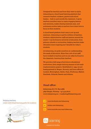 Head office:
itslearning AS, P.O. Box 2686,
5836 Bergen, Norway +47 5523 6070
www.itslearning.eu | marketing@itslearning.com
Designed for teachers and how they want to teach,
itslearning is a cloud-based learning platform that
connects teachers, students, parents and school
leaders – both in and outside the classroom. It gives
teachers countless ways to create engaging lessons
and resources, makes sharing materials easy, and
automates routine tasks so teachers have more time to
focus on their students.
A cloud-based platform that’s easy to set up and
maintain, itslearning is used by millions of teachers,
students, administration staff and parents around the
world. It can be found at all levels of education, from
primary schools to universities, helping teachers make
education more inspiring and valuable for today’s
students.
At itslearning, we pride ourselves on understanding
the needs of education. More than 20% of our staff
have worked as teachers and we can often be found in
the classroom, learning from teachers.
We provide a full range of services to educational
institutions, from simple training sessions to full-scale
implementation projects. Established in 1999, we are
headquartered in Bergen, Norway, and have offices in
London, Birmingham, Berlin, Paris, Mulhouse, Malmö,
Enschede, Helsinki, Boston and Atlanta.
Helping teachers
create individual learning paths for students
a passion for teaching
www.facebook.com/itslearning
twitter.com/itslearning
www.youtube.com/user/itslearning
 