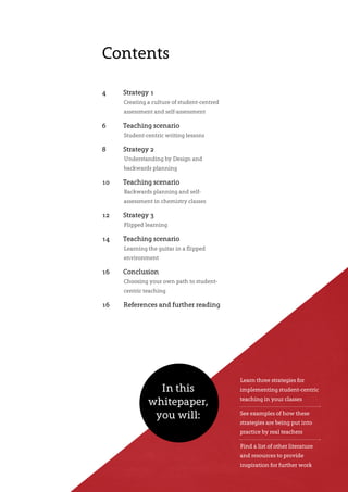 Contents
4	 Strategy 1
Creating a culture of student-centred
assessment and self-assessment
6	 Teaching scenario
Student-centric writing lessons
8	 Strategy 2
Understanding by Design and
backwards planning
10	 Teaching scenario
Backwards planning and self-
assessment in chemistry classes
12	 Strategy 3
Flipped learning
14	 Teaching scenario
Learning the guitar in a flipped
environment
16	Conclusion
Choosing your own path to student-
centric teaching
16	 References and further reading
Learn three strategies for
implementing student-centric
teaching in your classes
See examples of how these
strategies are being put into
practice by real teachers
Find a list of other literature
and resources to provide
inspiration for further work
In this
whitepaper,
you will:
 
