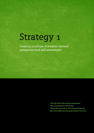 As focus increases on the quality of feedback from
teachers to students, many schools are working
to establish good formative assessment cultures.
Nevertheless, research reveals that students only
assimilate a small proportion of the feedback they
receive. The strategy described here enables you to
shift focus from the feedback you give to how well
your students actually take on board your feedback.
In practice, you can achieve this by encouraging
your students to devote more time and energy
to reflecting on their own work. Reflection is
fundamentally self-assessment and in order for your
students to assess themselves, it is essential that
they understand the goals and success criteria of
their learning. Therefore, good assessment practice
requires that you help your students understand:
- How far their learning has progressed
- The actual goal of each lesson
- What they must do to close the gap between
their own skills and the goals they are to reach
These are not new ideas. In 1989, Royce Sadler
wrote an article titled Formative assessment and
the design of instructional systems, in which he
Strategy 1
Creating a culture of student-centred
assessment and self-assessment
 