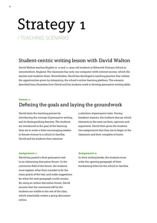 6
David Walton teaches English to 10 and 11-year-old students at Kibworth Primary School in
Leicestershire, England. The classroom has only one computer (with internet access), which the
teacher and students share. Nevertheless, David has developed a teaching practice that utilises
the opportunities given by itslearning, the school’s online learning platform. The scenario
described here illustrates how David and his students work to develop persuasive writing skills.
Student-centric writing lesson with David Walton
David starts the teaching process by
introducing the concept of persuasive writing
and its distinguishing features. The students
are introduced to the goal of the learning:
they are to write a letter encouraging readers
to donate money to a school in Gambia.
David and his students then examine
a selection of persuasive texts. During
breakout sessions, the students discuss which
elements in the texts are facts, opinions and
arguments. David then gives the students
two assignments that they are to begin in the
classroom and then complete at home.
Assignment 1:
David has posted a short persuasive text
in an itslearning discussion forum. In the
comments field of the forum, the students
must explain what they consider to be the
main points of the text, and make suggestions
for what the next paragraph could contain.
By using an online discussion forum, David
ensures that the comments left by the
students are visible to the rest of the class,
which essentially creates a group discussion
online.
Lesson 1:
Defining the goals and laying the groundwork
Assignment 2:
In their writing books, the students must
write the opening paragraph of their
fundraising letter for the school in Gambia.
Strategy 1
/ teaching scenario
 