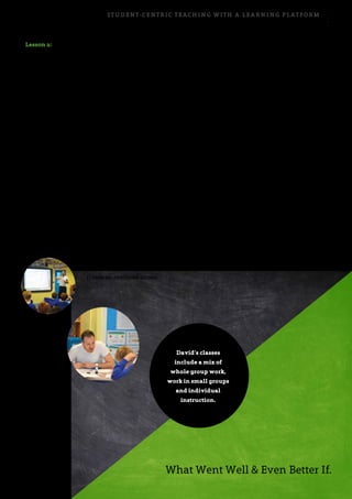 Student-centric teaching with a learning platform 7
Lesson 2:
Giving feedback to others
At the start of the next lesson, David briefly recaps
the previous lesson and reminds the students of the
overall goal of the class. Then, in order to ensure that all
students receive feedback on assignment 2, David uses
a method he calls: What Went Well & Even Better If.
When David mentions these familiar practises, his
students quickly take out their writing books and
swap with another student. They then assess their
fellow student’s text, giving written feedback on what
went well, as well as what could be done to make the
text better. As they do this, David walks around the
classroom, reading the students’ writing and assisting
individual students when necessary.
The class continues with a short summary about what
constitutes good feedback and some students read aloud
the feedback they have given. This helps the students
learn how to give constructive feedback and forms an
excellent basis for learning to assess oneself.
David then projects the itslearning
discussion forum (assignment
1) onto an overhead screen.
He reads some of the comments aloud and asks the
students to comment on some of the statements in the
forum. In David’s experience, some students prefer
to make comments orally in class, while others are
more comfortable making their contributions to class
discussions in writing. Combining the two different
forms in this way allows more students to play an
active role in the conversation. The students take notes
on mini-whiteboards and use these notes in the group
conversations that follow.
Over the previous two classes, the students have been
introduced to the overall goal, seen examples of good
persuasive writing and given feedback to and received
feedback from their peers. They are now ready to
finish writing their persuasive text (assignment 2). The
students do this in class and David helps individual
students when necessary.
David’s classes
include a mix of
whole group work,
work in small groups
and individual
instruction.
What Went Well & Even Better If.
 
