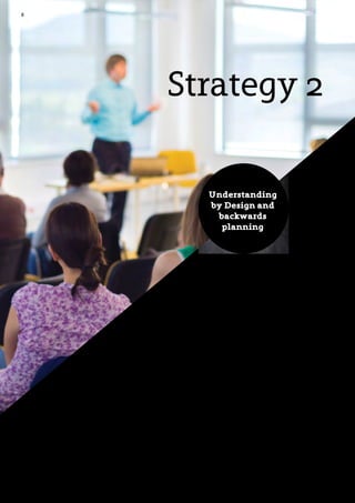 8
An important prerequisite for learning is that students
themselves believe that they can reach the goals that have
been set for them. One of the key tasks for teachers, therefore,
is to ensure that students understand both the content of the
teaching and its goals.
The American educational experts Grant Wiggins and Jay
McTighe have developed a framework and methodology for
planning that provides teachers with a systematic approach
to helping students understand the content and goals of
teaching. The concept is called Understanding by Design
(UbD) and, according to McTighe, there are two primary
intentions embedded in the title:
Strategy 2
- Focus on understanding (including assessment for
learning and the ability of students to demonstrate
and apply what they have learned)
- Design of appropriate teaching processes based
firmly on teaching goals
Understanding
by Design and
backwards
planning
 