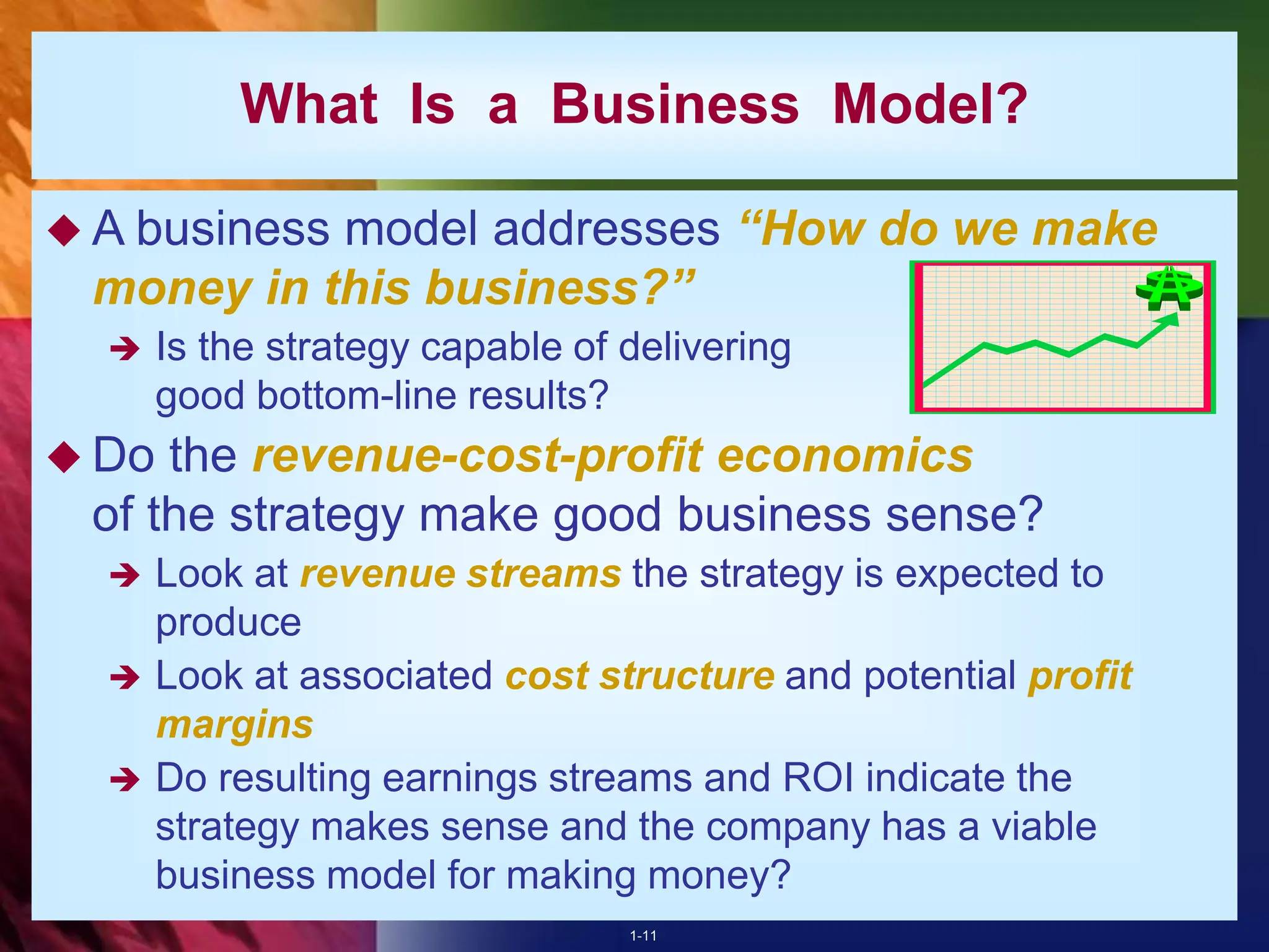 1-11
What Is a Business Model?
 A business model addresses “How do we make
money in this business?”
 Is the strategy capable of delivering
good bottom-line results?
 Do the revenue-cost-profit economics
of the strategy make good business sense?
 Look at revenue streams the strategy is expected to
produce
 Look at associated cost structure and potential profit
margins
 Do resulting earnings streams and ROI indicate the
strategy makes sense and the company has a viable
business model for making money?
 