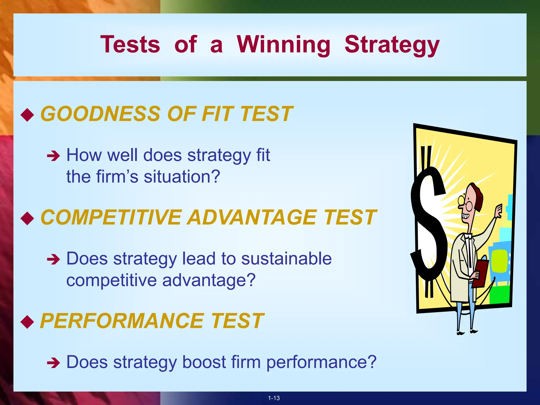 1-13
Tests of a Winning Strategy
 GOODNESS OF FIT TEST
 How well does strategy fit
the firm’s situation?
 COMPETITIVE ADVANTAGE TEST
 Does strategy lead to sustainable
competitive advantage?
 PERFORMANCE TEST
 Does strategy boost firm performance?
 