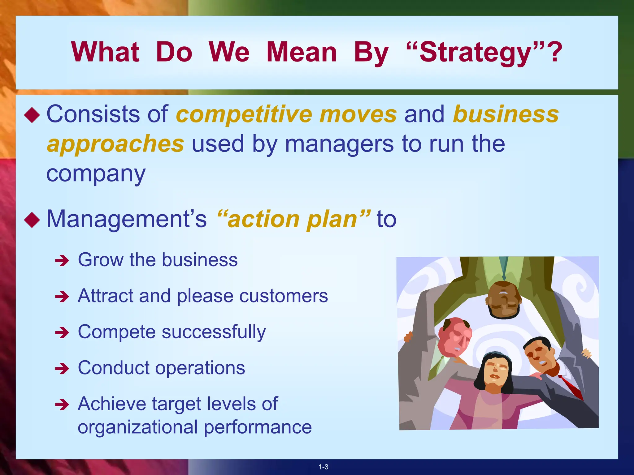1-3
What Do We Mean By “Strategy”?
 Consists of competitive moves and business
approaches used by managers to run the
company
 Management’s “action plan” to
 Grow the business
 Attract and please customers
 Compete successfully
 Conduct operations
 Achieve target levels of
organizational performance
 