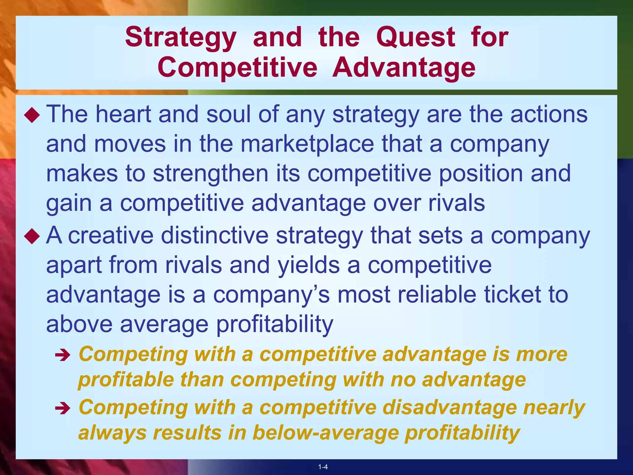 1-4
Strategy and the Quest for
Competitive Advantage
 The heart and soul of any strategy are the actions
and moves in the marketplace that a company
makes to strengthen its competitive position and
gain a competitive advantage over rivals
 A creative distinctive strategy that sets a company
apart from rivals and yields a competitive
advantage is a company’s most reliable ticket to
above average profitability
 Competing with a competitive advantage is more
profitable than competing with no advantage
 Competing with a competitive disadvantage nearly
always results in below-average profitability
 