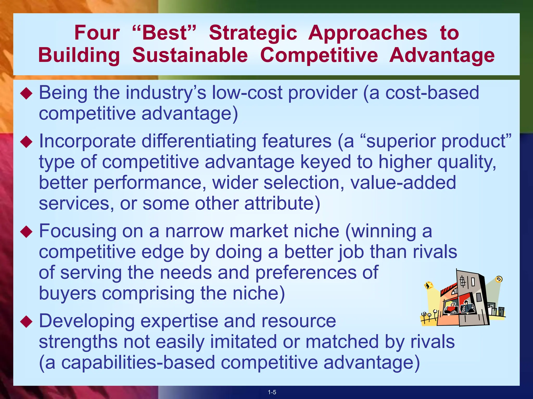 1-5
Four “Best” Strategic Approaches to
Building Sustainable Competitive Advantage
 Being the industry’s low-cost provider (a cost-based
competitive advantage)
 Incorporate differentiating features (a “superior product”
type of competitive advantage keyed to higher quality,
better performance, wider selection, value-added
services, or some other attribute)
 Focusing on a narrow market niche (winning a
competitive edge by doing a better job than rivals
of serving the needs and preferences of
buyers comprising the niche)
 Developing expertise and resource
strengths not easily imitated or matched by rivals
(a capabilities-based competitive advantage)
 