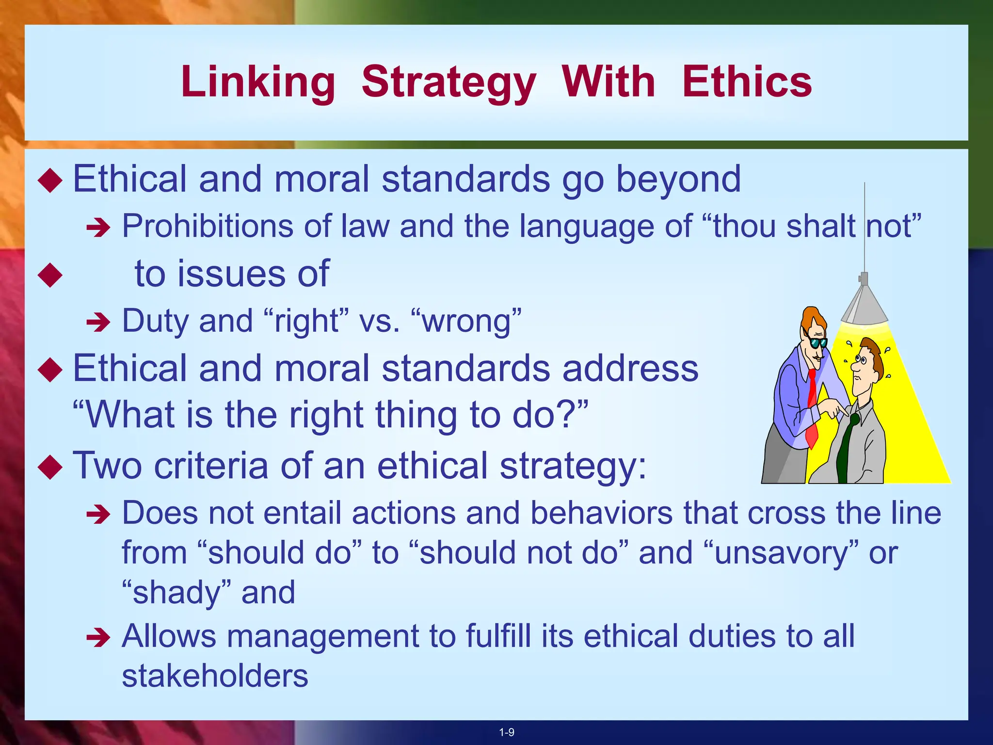 1-9
Linking Strategy With Ethics
 Ethical and moral standards go beyond
 Prohibitions of law and the language of “thou shalt not”
 to issues of
 Duty and “right” vs. “wrong”
 Ethical and moral standards address
“What is the right thing to do?”
 Two criteria of an ethical strategy:
 Does not entail actions and behaviors that cross the line
from “should do” to “should not do” and “unsavory” or
“shady” and
 Allows management to fulfill its ethical duties to all
stakeholders
 