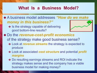 1-11
What Is a Business Model?
 A business model addresses “How do we make
money in this business?”
 Is the strategy capable of delivering
good bottom-line results?
 Do the revenue-cost-profit economics
of the strategy make good business sense?
 Look at revenue streams the strategy is expected to
produce
 Look at associated cost structure and potential profit
margins
 Do resulting earnings streams and ROI indicate the
strategy makes sense and the company has a viable
business model for making money?
 
