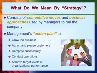 1-3
What Do We Mean By “Strategy”?
 Consists of competitive moves and business
approaches used by managers to run the
company
 Management’s “action plan” to
 Grow the business
 Attract and please customers
 Compete successfully
 Conduct operations
 Achieve target levels of
organizational performance
 