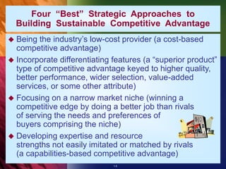 1-5
Four “Best” Strategic Approaches to
Building Sustainable Competitive Advantage
 Being the industry’s low-cost provider (a cost-based
competitive advantage)
 Incorporate differentiating features (a “superior product”
type of competitive advantage keyed to higher quality,
better performance, wider selection, value-added
services, or some other attribute)
 Focusing on a narrow market niche (winning a
competitive edge by doing a better job than rivals
of serving the needs and preferences of
buyers comprising the niche)
 Developing expertise and resource
strengths not easily imitated or matched by rivals
(a capabilities-based competitive advantage)
 