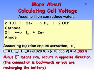 More About  Calculating Cell Voltage Assume I -  ion can reduce water.  2 H 2 O  +  2e-  --->  H 2   +  2 OH -  Cathode 2 I -   --->   I 2   +  2e-   Anode ------------------------------------------------- 2 I -   +  2 H 2 O  -->  I 2  +  2 OH -  +  H 2 Assuming reaction occurs as written,  E˚ = E˚ cat + E˚ an = (-0.828 V) - (- +0.535 V) =  -1.363 V Minus E˚ means rxn. occurs in opposite direction (the connection is backwards or you are recharging the battery) 