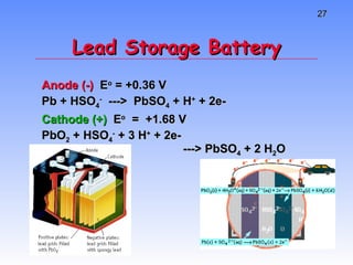 Lead Storage Battery Anode (-)  E o  = +0.36 V Pb + HSO 4 -   --->  PbSO 4  + H +  + 2e- Cathode (+)  E o   =  +1.68 V PbO 2  + HSO 4 -  + 3 H +  + 2e-  ---> PbSO 4  + 2 H 2 O 
