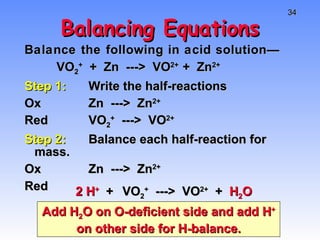 Balancing Equations Balance the following in acid solution— VO 2 +   +  Zn  --->  VO 2+  +  Zn 2+ Step 1: Write the half-reactions Ox Zn  --->  Zn 2+ Red VO 2 +   --->  VO 2+ Step 2: Balance each half-reaction for mass. Ox Zn  --->  Zn 2+ Red VO 2 +   --->  VO 2+   +  H 2 O 2 H +   + Add H 2 O on O-deficient side and add H +  on other side for H-balance. 