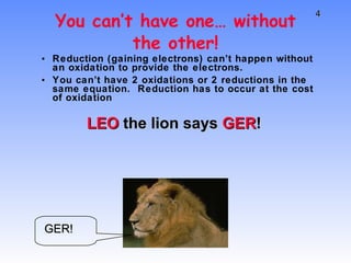 You can’t have one… without the other! Reduction (gaining electrons) can’t happen without an oxidation to provide the electrons. You can’t have 2 oxidations or 2 reductions in the same equation.  Reduction has to occur at the cost of oxidation LEO  the lion says  GER ! GER! 