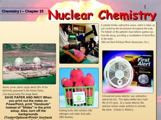 Nuclear Chemistry Chemistry I – Chapter 25 SAVE PAPER AND INK!!! When you print out the notes on PowerPoint, print &quot;Handouts&quot; instead of &quot;Slides&quot; in the print setup. Also, turn off the backgrounds (Tools>Options>Print> Uncheck &quot;Background Printing&quot;)! 