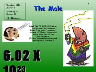 The Mole 6.02 X 10 23 Chemistry I HD – Chapter 6 Chemistry I – Chapter 10 ICP - Handouts SAVE PAPER AND INK!!! When you print out the notes on PowerPoint, print &quot;Handouts&quot; instead of &quot;Slides&quot; in the print setup. Also, turn off the backgrounds (Tools>Options>Print>UNcheck &quot;Background Printing&quot;)! 