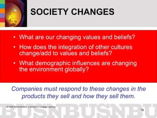 SOCIETY CHANGES What are our changing values and beliefs? How does the integration of other cultures change/add to values and beliefs?  What demographic influences are changing the environment globally? Companies must respond to these changes in the products they sell and how they sell them. 