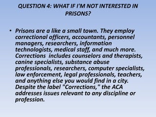 QUESTION 4: WHAT IF I'M NOT INTERESTED IN 
PRISONS? 
• Prisons are a like a small town. They employ 
correctional officers, accountants, personnel 
managers, researchers, information 
technologists, medical staff, and much more. 
Corrections includes counselors and therapists, 
canine specialists, substance abuse 
professionals, researchers, computer specialists, 
law enforcement, legal professionals, teachers, 
and anything else you would find in a city. 
Despite the label "Corrections," the ACA 
addresses issues relevant to any discipline or 
profession. 
 