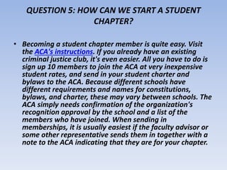 QUESTION 5: HOW CAN WE START A STUDENT 
CHAPTER? 
• Becoming a student chapter member is quite easy. Visit 
the ACA's instructions. If you already have an existing 
criminal justice club, it's even easier. All you have to do is 
sign up 10 members to join the ACA at very inexpensive 
student rates, and send in your student charter and 
bylaws to the ACA. Because different schools have 
different requirements and names for constitutions, 
bylaws, and charter, these may vary between schools. The 
ACA simply needs confirmation of the organization's 
recognition approval by the school and a list of the 
members who have joined. When sending in 
memberships, it is usually easiest if the faculty advisor or 
some other representative sends them in together with a 
note to the ACA indicating that they are for your chapter. 
 