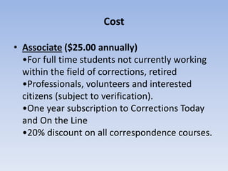 Cost 
• Associate ($25.00 annually) 
•For full time students not currently working 
within the field of corrections, retired 
•Professionals, volunteers and interested 
citizens (subject to verification). 
•One year subscription to Corrections Today 
and On the Line 
•20% discount on all correspondence courses. 
 
