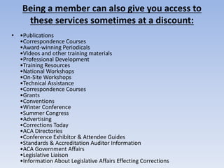 Being a member can also give you access to 
these services sometimes at a discount: 
• •Publications 
•Correspondence Courses 
•Award-winning Periodicals 
•Videos and other training materials 
•Professional Development 
•Training Resources 
•National Workshops 
•On-Site Workshops 
•Technical Assistance 
•Correspondence Courses 
•Grants 
•Conventions 
•Winter Conference 
•Summer Congress 
•Advertising 
•Corrections Today 
•ACA Directories 
•Conference Exhibitor & Attendee Guides 
•Standards & Accreditation Auditor Information 
•ACA Government Affairs 
•Legislative Liaison 
•Information About Legislative Affairs Effecting Corrections 
 