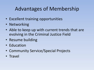 Advantages of Membership 
• Excellent training opportunities 
• Networking 
• Able to keep up with current trends that are 
evolving in the Criminal Justice Field 
• Resume building 
• Education 
• Community Service/Special Projects 
• Travel 
 