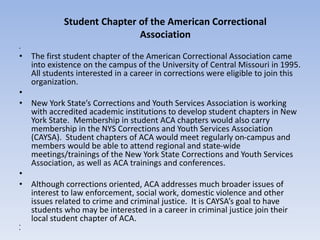 • 
• The first student chapter of the American Correctional Association came 
into existence on the campus of the University of Central Missouri in 1995. 
All students interested in a career in corrections were eligible to join this 
organization. 
• 
• New York State’s Corrections and Youth Services Association is working 
with accredited academic institutions to develop student chapters in New 
York State. Membership in student ACA chapters would also carry 
membership in the NYS Corrections and Youth Services Association 
(CAYSA). Student chapters of ACA would meet regularly on-campus and 
members would be able to attend regional and state-wide 
meetings/trainings of the New York State Corrections and Youth Services 
Association, as well as ACA trainings and conferences. 
• 
• Although corrections oriented, ACA addresses much broader issues of 
interest to law enforcement, social work, domestic violence and other 
issues related to crime and criminal justice. It is CAYSA’s goal to have 
students who may be interested in a career in criminal justice join their 
local student chapter of ACA. 
• 
• 
Student Chapter of the American Correctional 
Association 
 