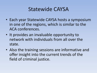 Statewide CAYSA 
• Each year Statewide CAYSA hosts a symposium 
in one of the regions, which is similar to the 
ACA conferences. 
• It provides an invaluable opportunity to 
network with individuals from all over the 
state. 
• Also the training sessions are informative and 
offer insight into the current trends of the 
field of criminal justice. 
 